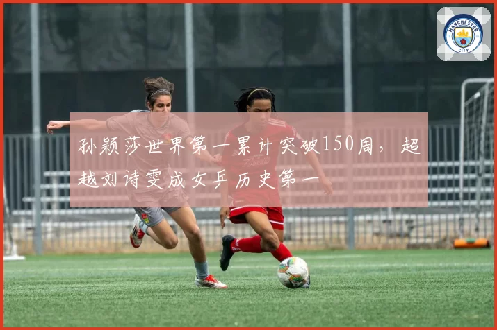 孙颖莎世界第一累计突破150周,超越刘诗雯成女乒历史第一