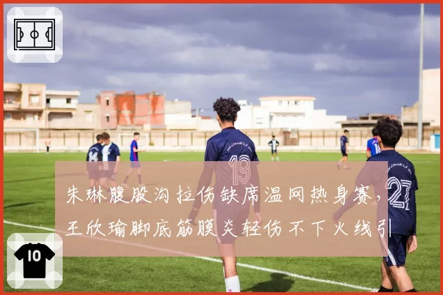 朱琳腹股沟拉伤缺席温网热身赛,王欣瑜脚底筋膜炎轻伤不下火线引争议