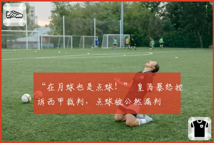 “在月球也是点球!” 皇马暴怒控诉西甲裁判,点球被公然漏判