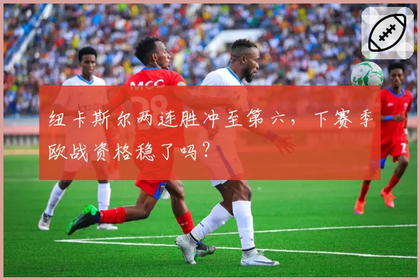 纽卡斯尔两连胜冲至第六，下赛季欧战资格稳了吗？