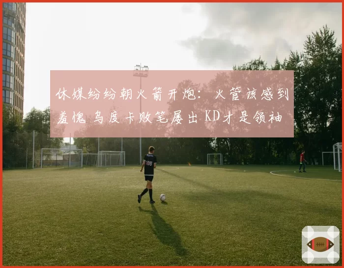 休媒纷纷朝火箭开炮：火管该感到羞愧 乌度卡败笔屡出 KD才是领袖