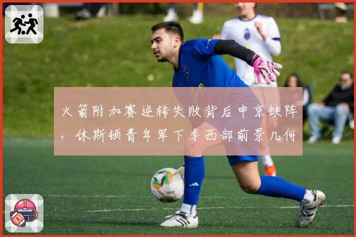 火箭附加赛逆转失败背后申京缺阵,休斯顿青年军下季西部前景几何?