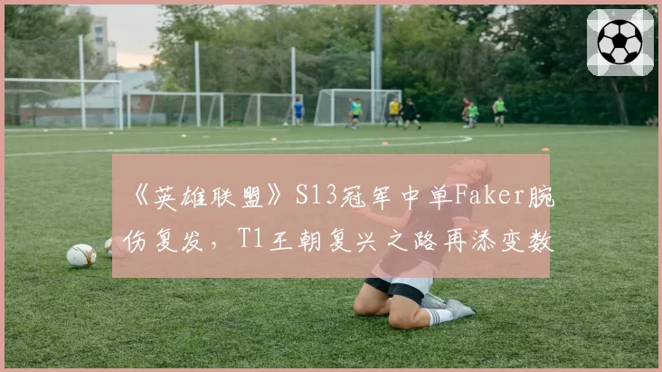 《英雄联盟》S13冠军中单Faker腕伤复发，T1王朝复兴之路再添变数