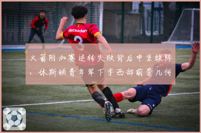 火箭附加赛逆转失败背后申京缺阵,休斯顿青年军下季西部前景几何?