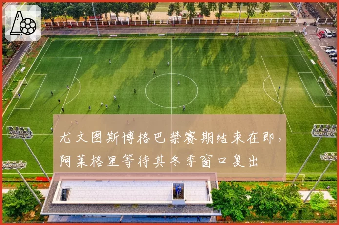 尤文图斯博格巴禁赛期结束在即，阿莱格里等待其冬季窗口复出