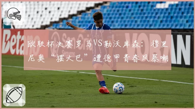 欧联杯决赛罗马VS勒沃库森:穆里尼奥“摆大巴”遭德甲青春风暴嘲讽