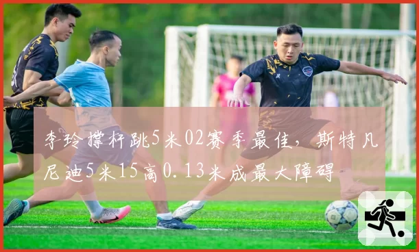 李玲撑杆跳5米02赛季最佳，斯特凡尼迪5米15高0.13米成最大障碍