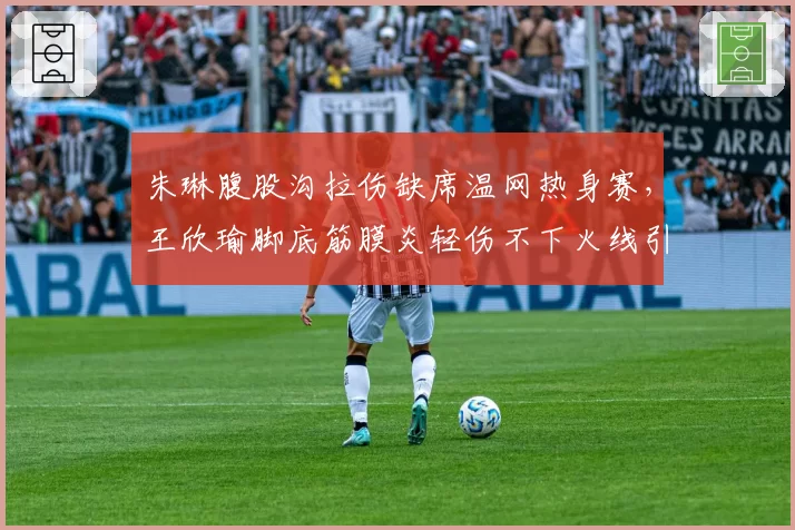 朱琳腹股沟拉伤缺席温网热身赛,王欣瑜脚底筋膜炎轻伤不下火线引争议