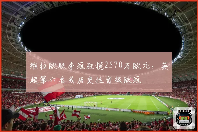 维拉欧联夺冠狂揽2570万欧元,英超第六名或历史性晋级欧冠