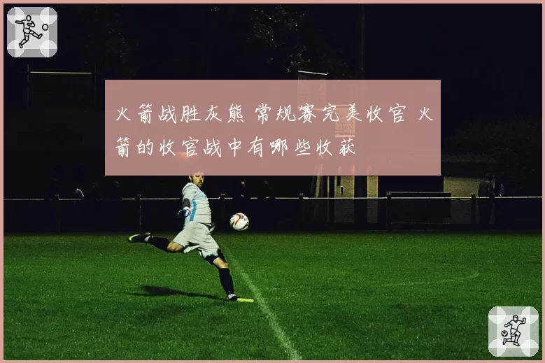 火箭战胜灰熊 常规赛完美收官 火箭的收官战中有哪些收获