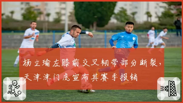 杨立瑜左膝前交叉韧带部分断裂，天津津门虎宣布其赛季报销