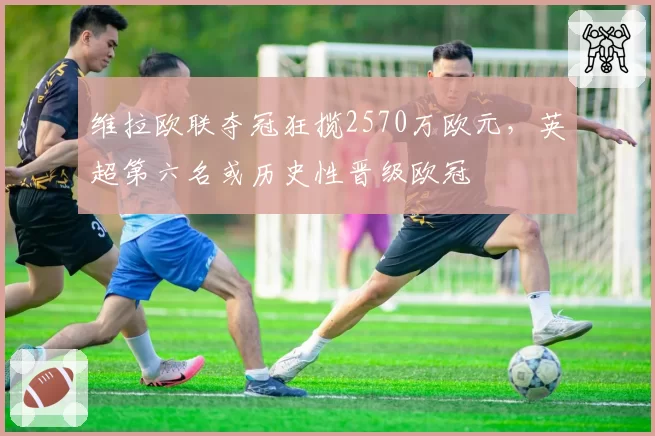 维拉欧联夺冠狂揽2570万欧元，英超第六名或历史性晋级欧冠