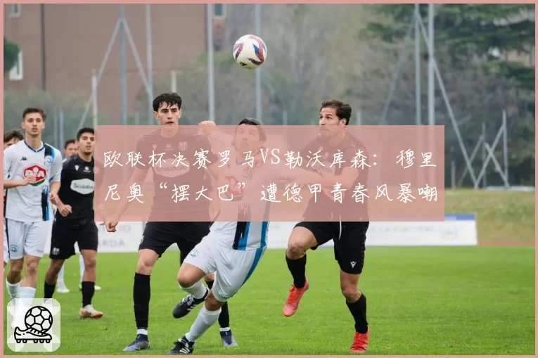 欧联杯决赛罗马VS勒沃库森:穆里尼奥“摆大巴”遭德甲青春风暴嘲讽