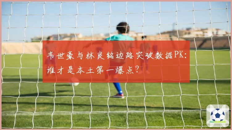 韦世豪与林良铭边路突破数据PK：谁才是本土第一爆点？