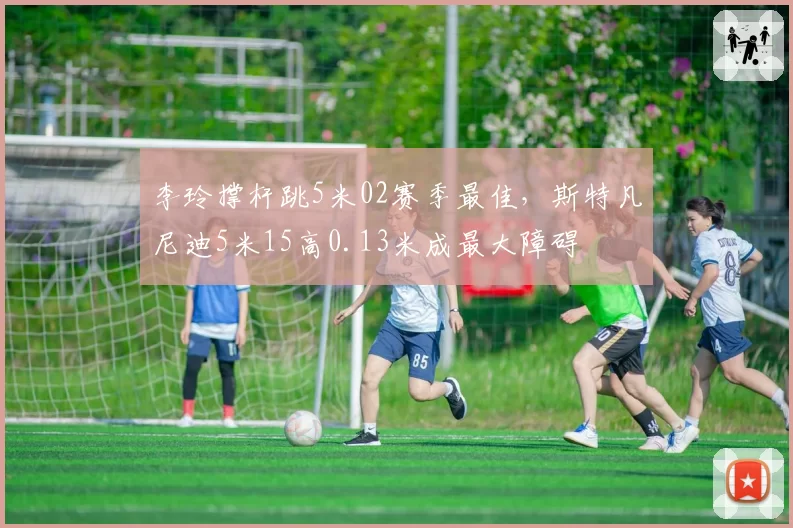 李玲撑杆跳5米02赛季最佳，斯特凡尼迪5米15高0.13米成最大障碍