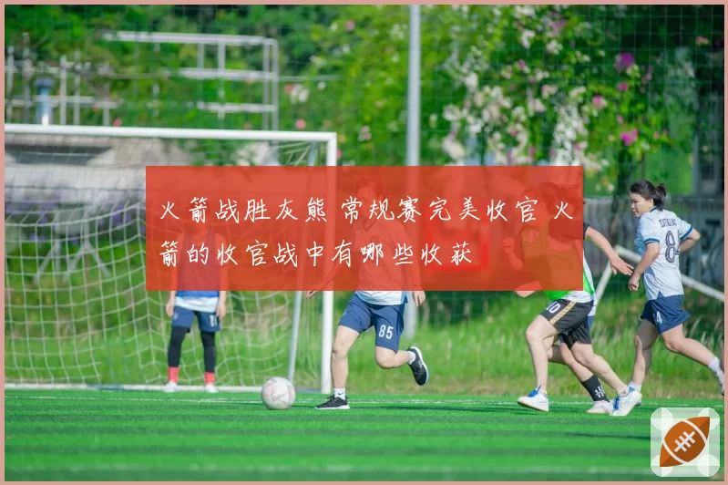 火箭战胜灰熊 常规赛完美收官 火箭的收官战中有哪些收获