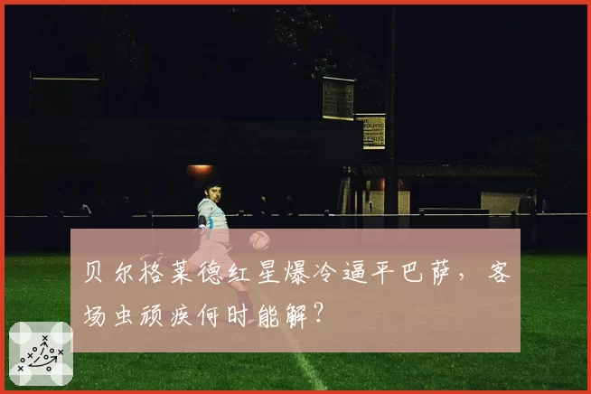 贝尔格莱德红星爆冷逼平巴萨,客场虫顽疾何时能解?