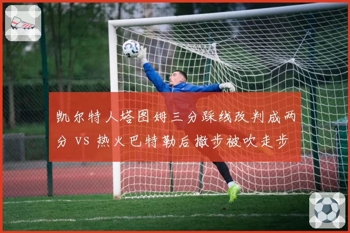 凯尔特人塔图姆三分踩线改判成两分 vs 热火巴特勒后撤步被吹走步：关键时刻VAR介入存疑