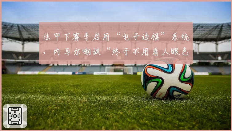 法甲下赛季启用“电子边旗”系统，内马尔嘲讽“终于不用看人眼色”？