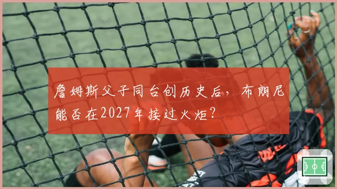 詹姆斯父子同台创历史后,布朗尼能否在2027年接过火炬?