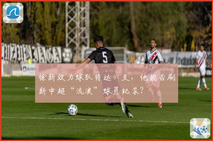徐新效力球队将达六支，他能否刷新中超“流浪”球员纪录？