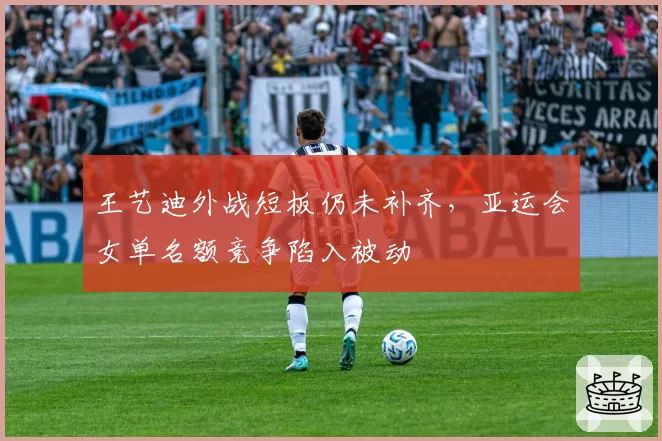 王艺迪外战短板仍未补齐,亚运会女单名额竞争陷入被动