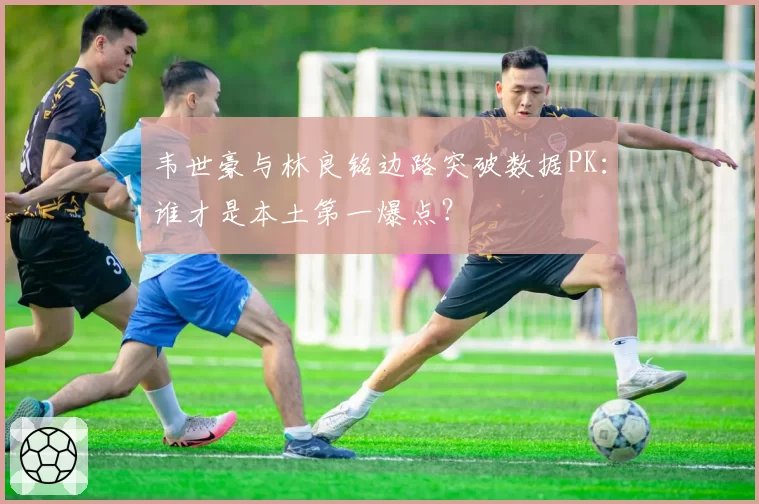 韦世豪与林良铭边路突破数据PK：谁才是本土第一爆点？
