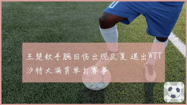 王楚钦手腕旧伤出现反复 退出WTT沙特大满贯单打赛事