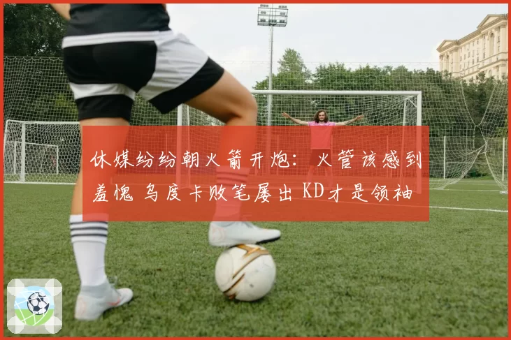 休媒纷纷朝火箭开炮：火管该感到羞愧 乌度卡败笔屡出 KD才是领袖