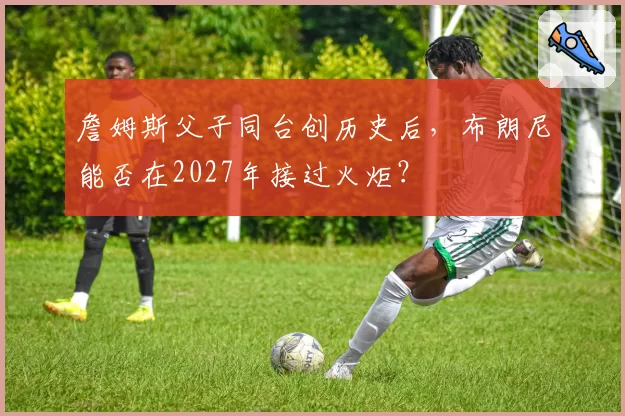 詹姆斯父子同台创历史后，布朗尼能否在2027年接过火炬？