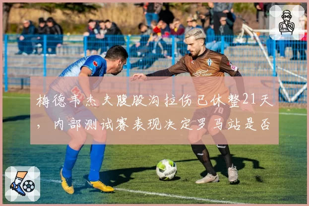 梅德韦杰夫腹股沟拉伤已休整21天，内部测试赛表现决定罗马站是否出战