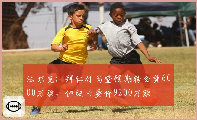 法尔克：拜仁对戈登预期转会费6000万欧，但纽卡要价9200万欧