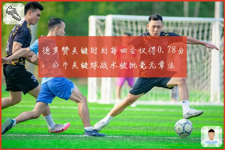 德罗赞关键时刻每回合仅得0.78分，公牛关键球战术被批毫无章法