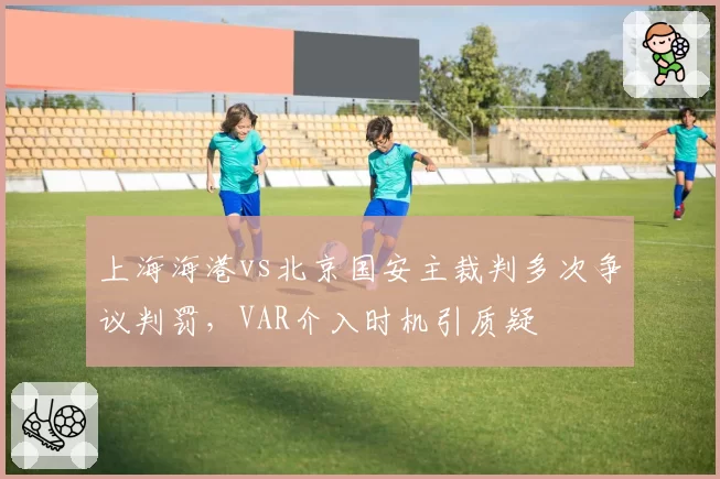 上海海港vs北京国安主裁判多次争议判罚,VAR介入时机引质疑